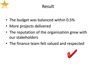 Result

• The budget was balanced within 0.5%
• More projects delivered
• The reputation of the organisation grew with
  our stakeholders
• The finance team felt valued and respected
 