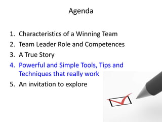 Agenda

1. Characteristics of a Winning Team
2. Team Leader Role and Competences
3. A True Story
4. Powerful and Simple Tools, Tips and
   Techniques that really work
5. An invitation to explore
 