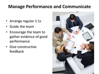 Manage Performance and Communicate

• Arrange regular 1:1s
• Guide the team
• Encourage the team to
  gather evidence of good
  performance
• Give constructive
  feedback
 