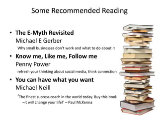 Some Recommended Reading

• The E-Myth Revisited
  Michael E Gerber
  Why small businesses don’t work and what to do about it

• Know me, Like me, Follow me
  Penny Power
  refresh your thinking about social media, think connections

• You can have what you want
  Michael Neill
  ‘The finest success coach in the world today. Buy this book
    –it will change your life!’ – Paul McKenna
 