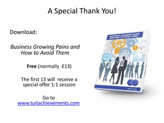 A Special Thank You!

Download:

Business Growing Pains and
    How to Avoid Them

      Free (normally £13)

    The first 13 will receive a
     special offer 1:1 session

            Go to
  www.tuitachievements.com
 