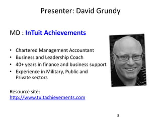 Presenter: David Grundy

MD : InTuit Achievements

•   Chartered Management Accountant
•   Business and Leadership Coach
•   40+ years in finance and business support
•   Experience in Military, Public and
    Private sectors

Resource site:
http://www.tuitachievements.com


                                                3
 