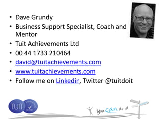 • Dave Grundy
• Business Support Specialist, Coach and
  Mentor
• Tuit Achievements Ltd
• 00 44 1733 210464
• david@tuitachievements.com
• www.tuitachievements.com
• Follow me on Linkedin, Twitter @tuitdoit
 
