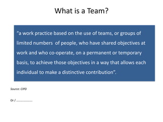 What is a Team?

• “a work practice based on the use of teams, or groups of
    limited numbers of people, who have shared objectives at
    work and who co-operate, on a permanent or temporary
    basis, to achieve those objectives in a way that allows each
    individual to make a distinctive contribution”.

Source: CIPD


Or / ………………….
 