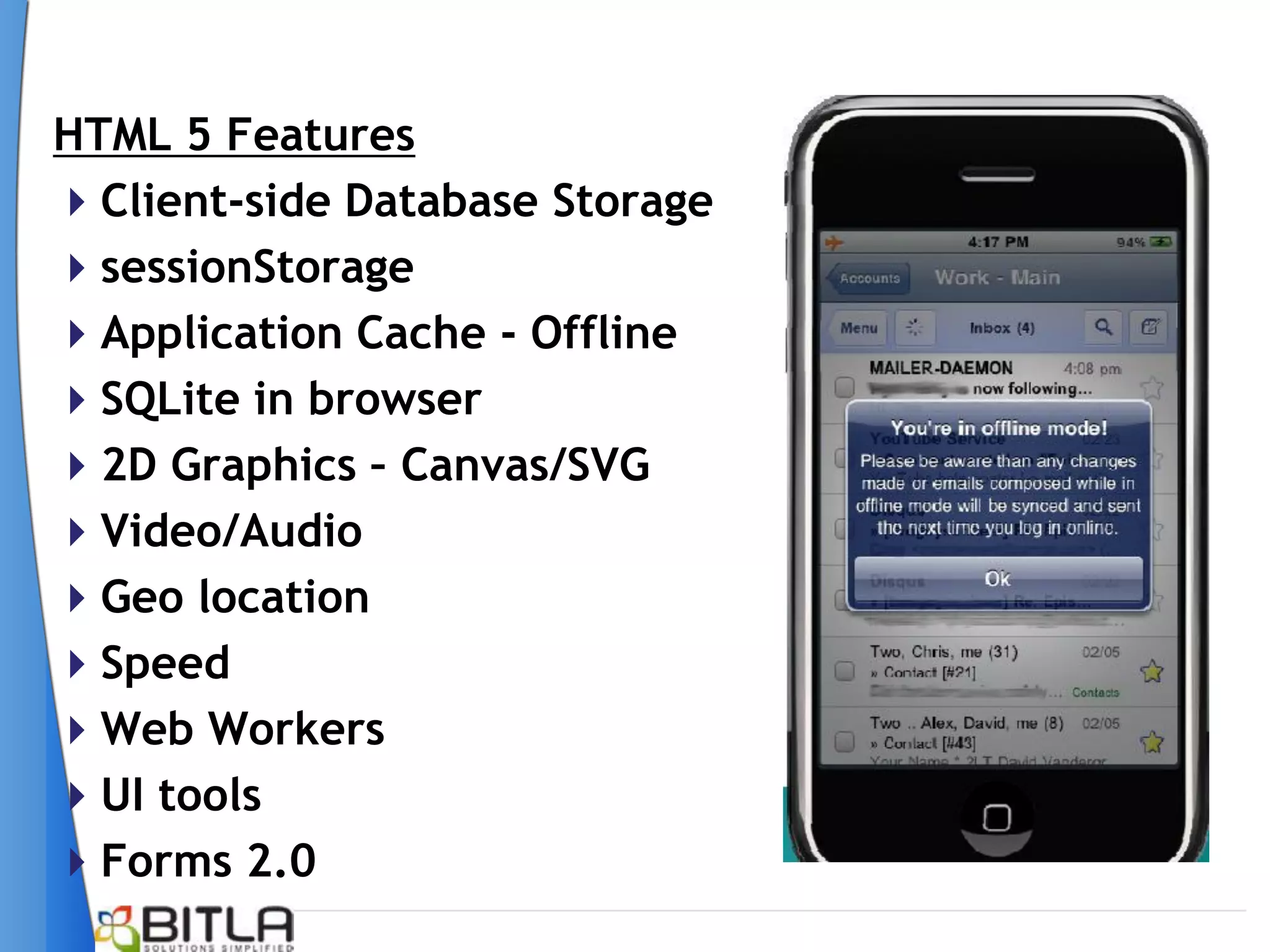 HTML 5 Features
Client-side Database Storage
sessionStorage
Application Cache - Offline
SQLite in browser
2D Graphics – Canvas/SVG
Video/Audio
Geo location
Speed
Web Workers
UI tools
Forms 2.0
 