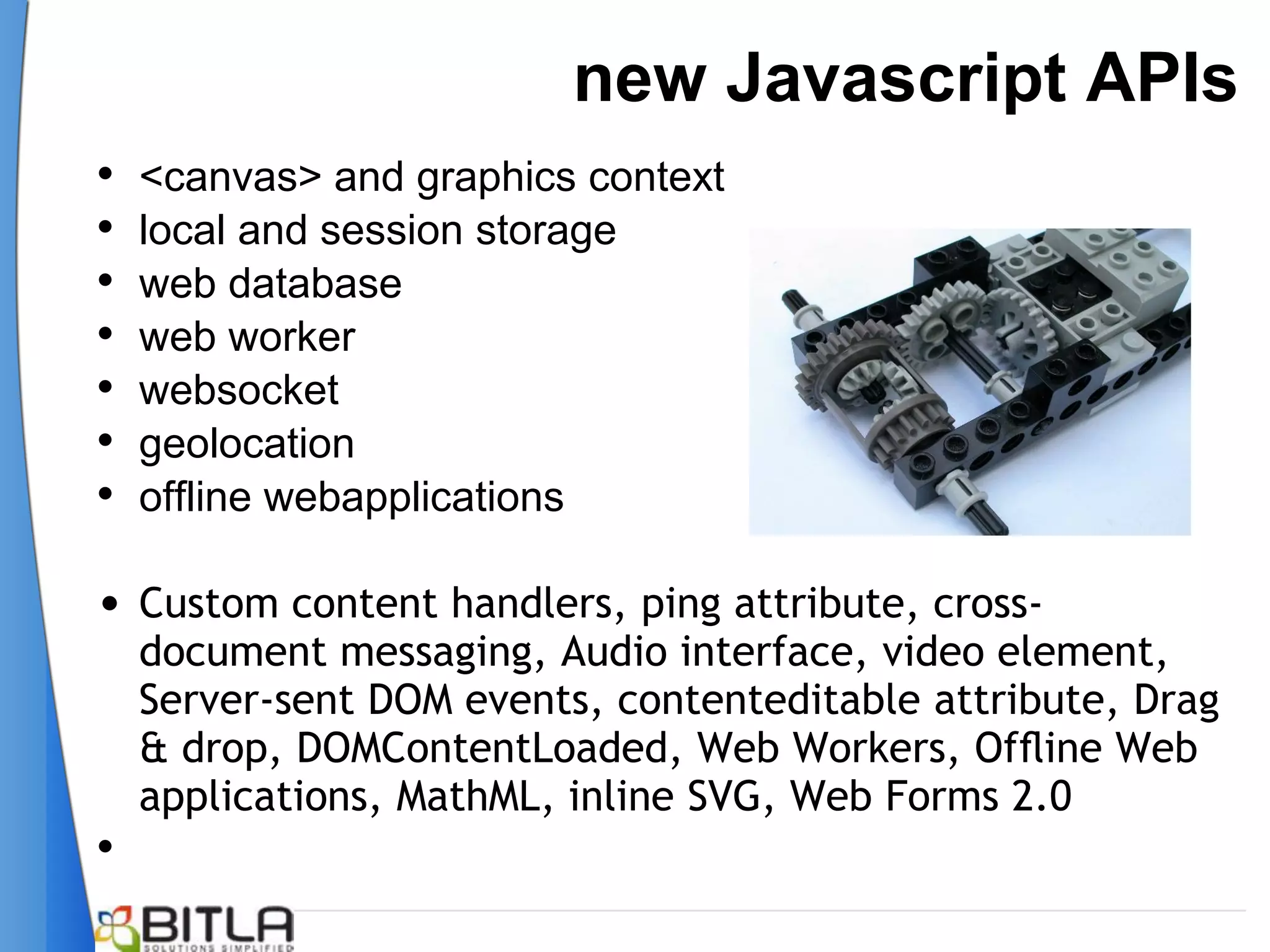 new Javascript APIs
•   <canvas> and graphics context
•   local and session storage
•   web database
•   web worker
•   websocket
•   geolocation
•   offline webapplications

• Custom content handlers, ping attribute, cross-
    document messaging, Audio interface, video element,
    Server-sent DOM events, contenteditable attribute, Drag
    & drop, DOMContentLoaded, Web Workers, Ofﬂine Web
    applications, MathML, inline SVG, Web Forms 2.0
•
 