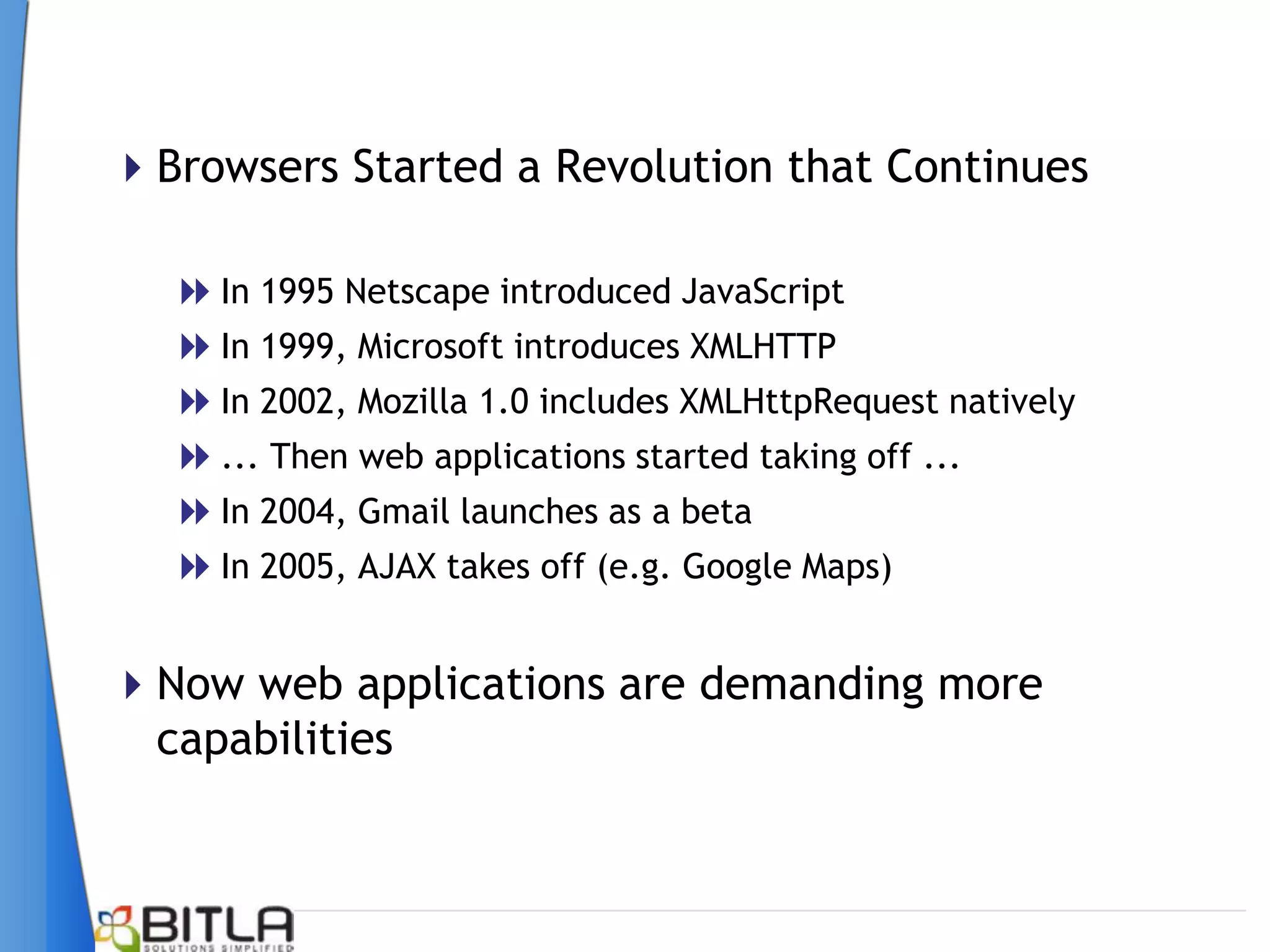 Browsers Started a Revolution that Continues

   In 1995 Netscape introduced JavaScript
   In 1999, Microsoft introduces XMLHTTP
   In 2002, Mozilla 1.0 includes XMLHttpRequest natively
   ... Then web applications started taking off ...
   In 2004, Gmail launches as a beta
   In 2005, AJAX takes off (e.g. Google Maps)

Now web applications are demanding more
 capabilities
 