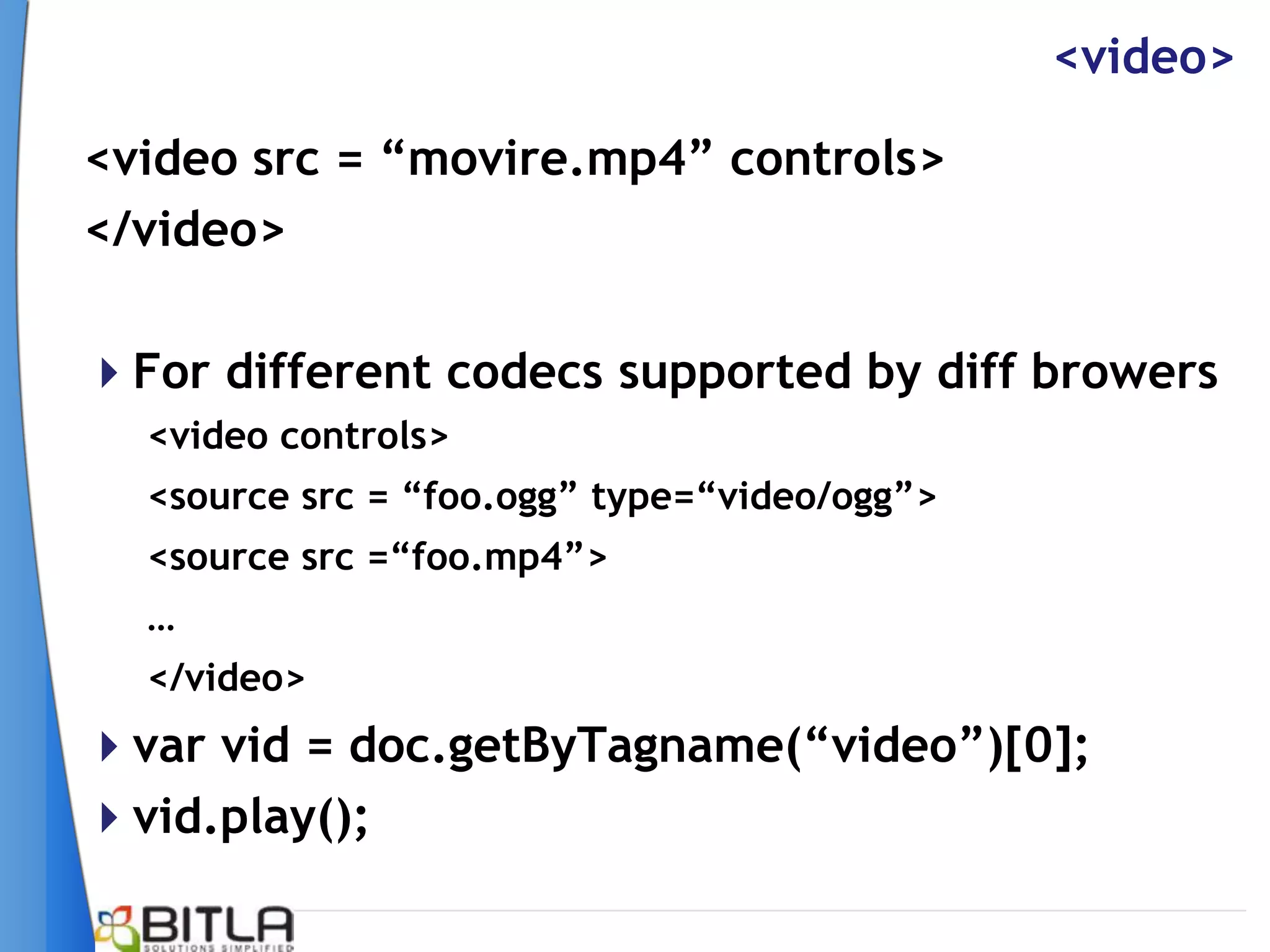 <video>

<video src = “movire.mp4” controls>
</video>

For different codecs supported by diff browers
  <video controls>
  <source src = “foo.ogg” type=“video/ogg”>
  <source src =“foo.mp4”>
  …
  </video>
var vid = doc.getByTagname(“video”)[0];
vid.play();
 