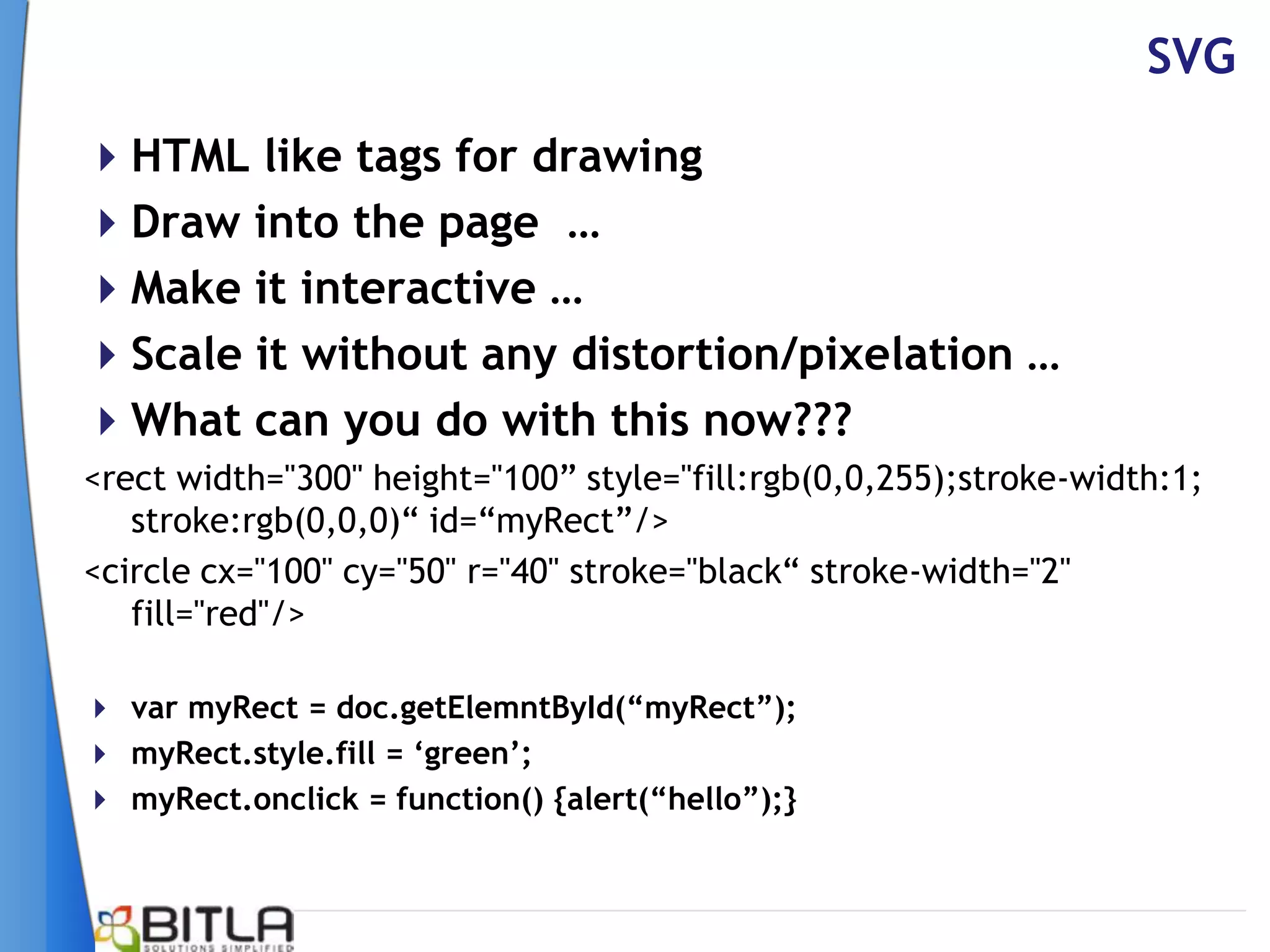 SVG
HTML like tags for drawing
Draw into the page …
Make it interactive …
Scale it without any distortion/pixelation …
What can you do with this now???
<rect width="300" height="100” style="fill:rgb(0,0,255);stroke-width:1;
   stroke:rgb(0,0,0)“ id=“myRect”/>
<circle cx="100" cy="50" r="40" stroke="black“ stroke-width="2"
   fill="red"/>

 var myRect = doc.getElemntById(“myRect”);
 myRect.style.fill = „green‟;
 myRect.onclick = function() {alert(“hello”);}
 