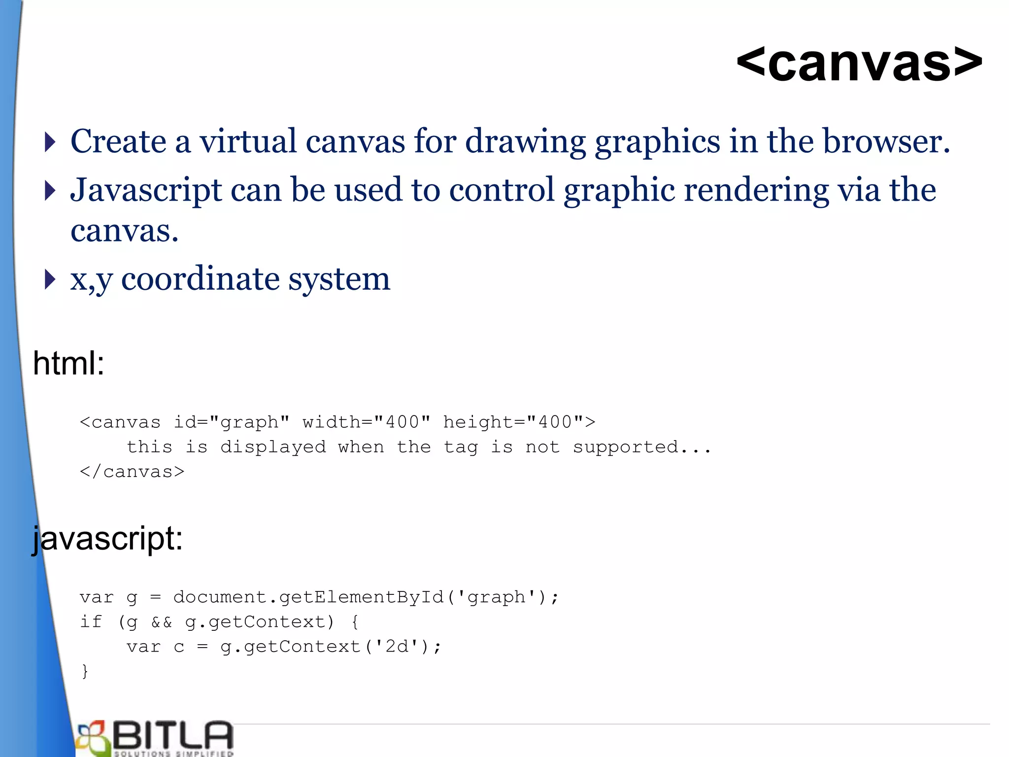 <canvas>
 Create a virtual canvas for drawing graphics in the browser.
 Javascript can be used to control graphic rendering via the
  canvas.
 x,y coordinate system

html:
   <canvas id="graph" width="400" height="400">
       this is displayed when the tag is not supported...
   </canvas>


javascript:
   var g = document.getElementById('graph');
   if (g && g.getContext) {
       var c = g.getContext('2d');
   }
 
