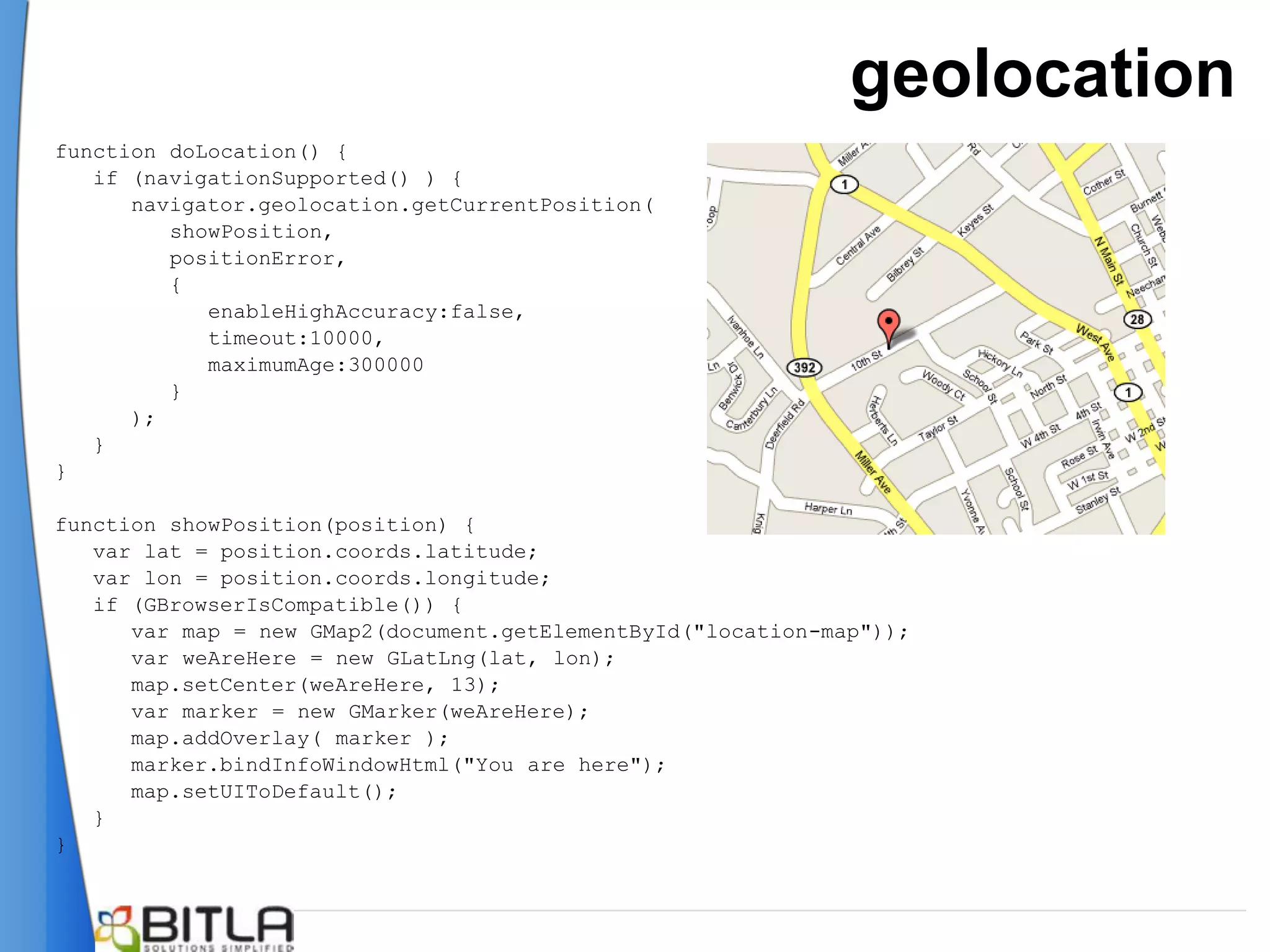 geolocation
function doLocation() {
   if (navigationSupported() ) {
      navigator.geolocation.getCurrentPosition(
         showPosition,
         positionError,
         {
            enableHighAccuracy:false,
            timeout:10000,
            maximumAge:300000
         }
      );
   }
}

function showPosition(position) {
   var lat = position.coords.latitude;
   var lon = position.coords.longitude;
   if (GBrowserIsCompatible()) {
      var map = new GMap2(document.getElementById("location-map"));
      var weAreHere = new GLatLng(lat, lon);
      map.setCenter(weAreHere, 13);
      var marker = new GMarker(weAreHere);
      map.addOverlay( marker );
      marker.bindInfoWindowHtml("You are here");
      map.setUIToDefault();
   }
}
 
