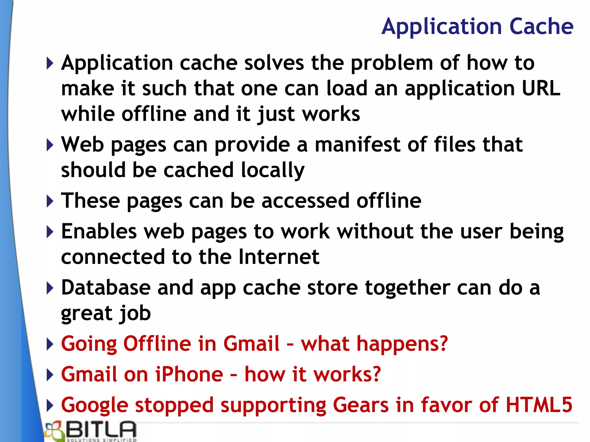 Application Cache
Application cache solves the problem of how to
 make it such that one can load an application URL
 while offline and it just works
Web pages can provide a manifest of files that
 should be cached locally
These pages can be accessed offline
Enables web pages to work without the user being
 connected to the Internet
Database and app cache store together can do a
 great job
Going Offline in Gmail – what happens?
Gmail on iPhone – how it works?
Google stopped supporting Gears in favor of HTML5
 