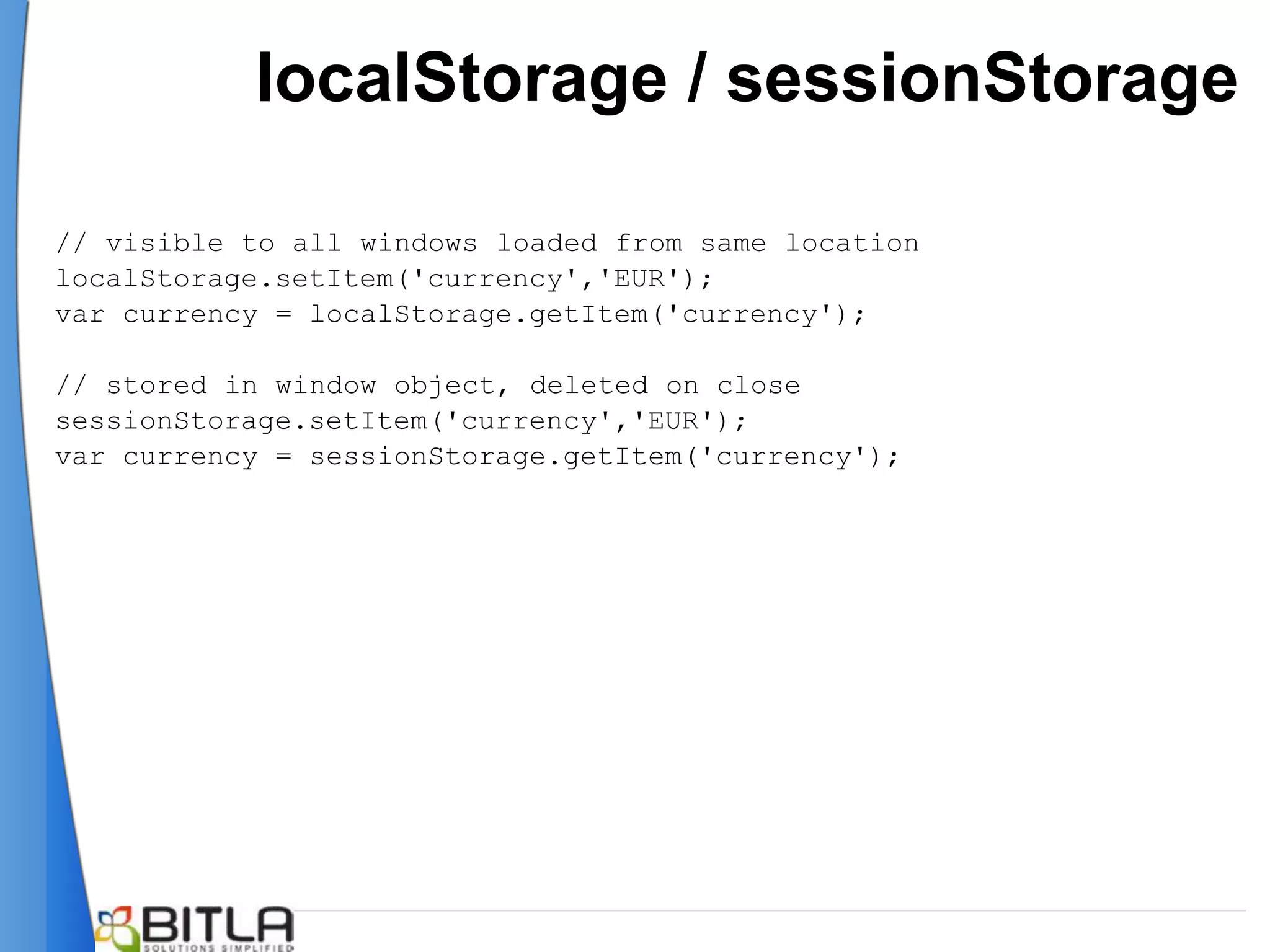localStorage / sessionStorage

// visible to all windows loaded from same location
localStorage.setItem('currency','EUR');
var currency = localStorage.getItem('currency');

// stored in window object, deleted on close
sessionStorage.setItem('currency','EUR');
var currency = sessionStorage.getItem('currency');
 