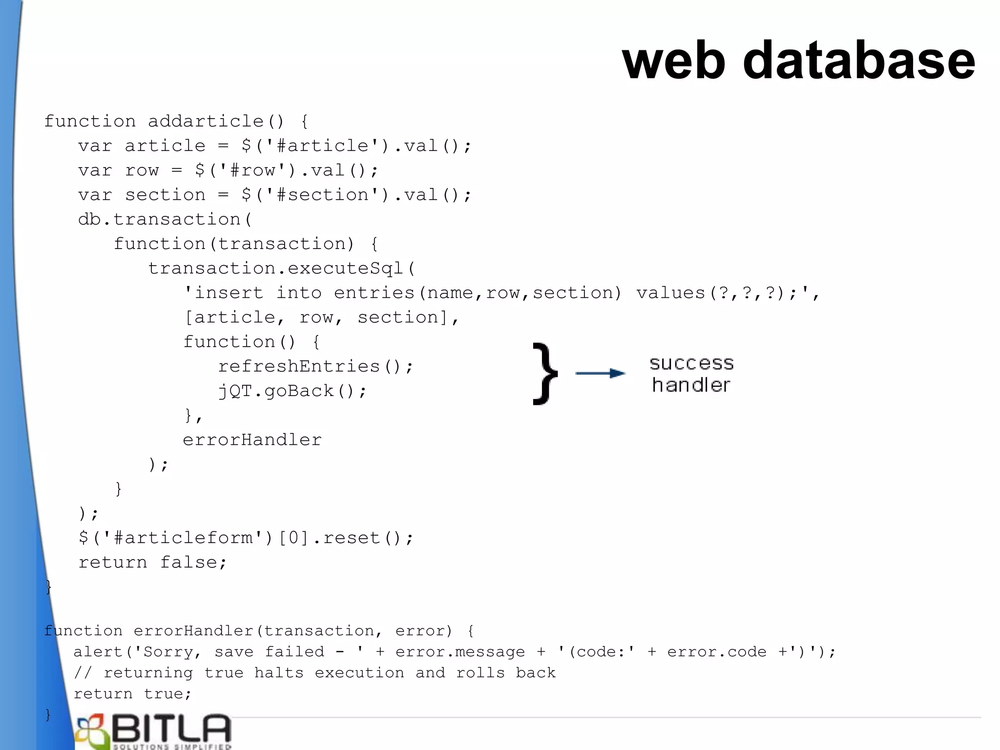 web database
function addarticle() {
   var article = $('#article').val();
   var row = $('#row').val();
   var section = $('#section').val();
   db.transaction(
      function(transaction) {
         transaction.executeSql(
            'insert into entries(name,row,section) values(?,?,?);',
            [article, row, section],
            function() {
               refreshEntries();
               jQT.goBack();
            },
            errorHandler
         );
      }
   );
   $('#articleform')[0].reset();
   return false;
}

function errorHandler(transaction, error) {
   alert('Sorry, save failed - ' + error.message + '(code:' + error.code +')');
   // returning true halts execution and rolls back
   return true;
}
 