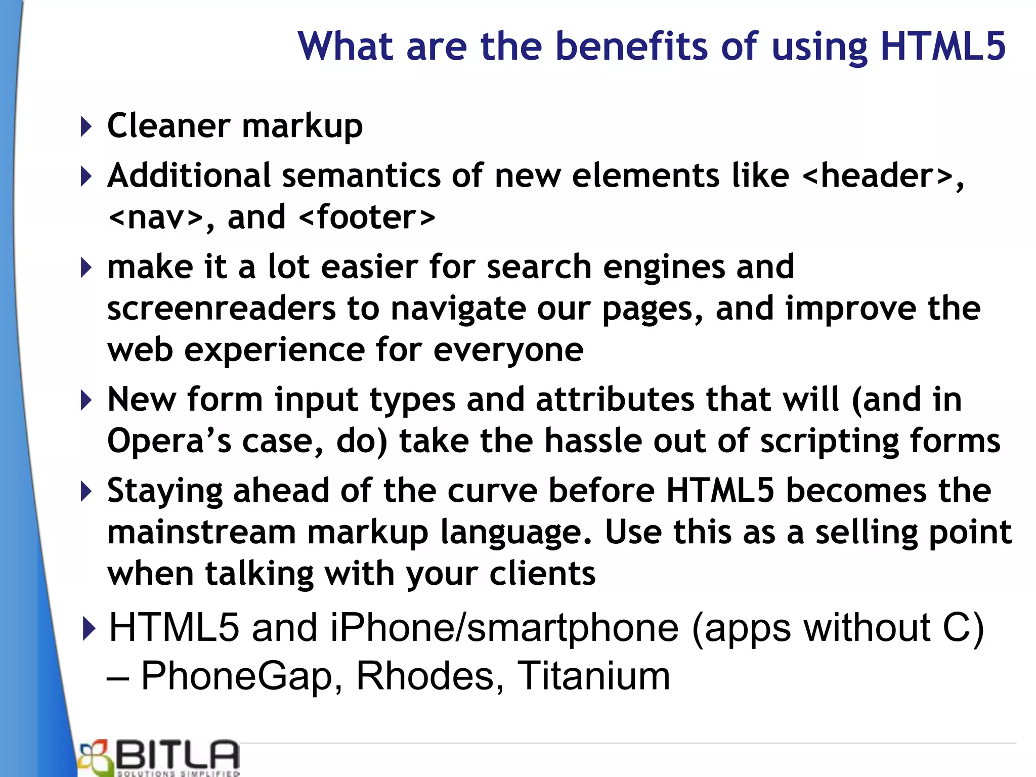What are the benefits of using HTML5
 Cleaner markup
 Additional semantics of new elements like <header>,
  <nav>, and <footer>
 make it a lot easier for search engines and
  screenreaders to navigate our pages, and improve the
  web experience for everyone
 New form input types and attributes that will (and in
  Opera‟s case, do) take the hassle out of scripting forms
 Staying ahead of the curve before HTML5 becomes the
  mainstream markup language. Use this as a selling point
  when talking with your clients
HTML5 and iPhone/smartphone (apps without C)
 – PhoneGap, Rhodes, Titanium
 