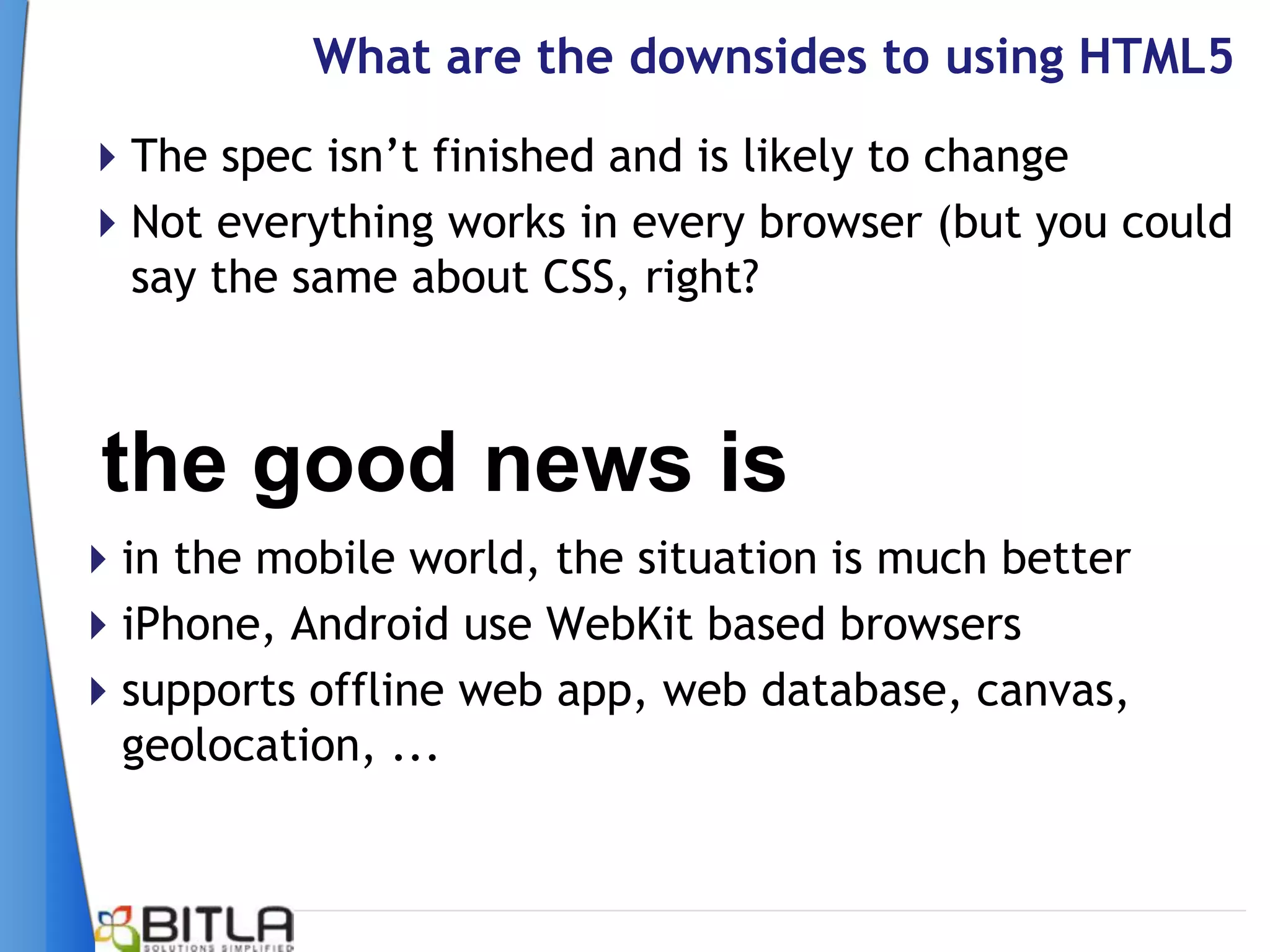 What are the downsides to using HTML5
The spec isn’t finished and is likely to change
Not everything works in every browser (but you could
 say the same about CSS, right?



 the good news is
in the mobile world, the situation is much better
iPhone, Android use WebKit based browsers
supports offline web app, web database, canvas,
 geolocation, ...
 
