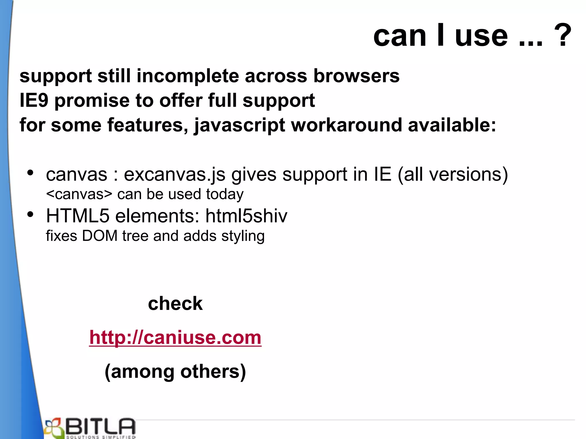 can I use ... ?
support still incomplete across browsers
IE9 promise to offer full support
for some features, javascript workaround available:

• canvas : excanvas.js gives support in IE (all versions)
  <canvas> can be used today
• HTML5 elements: html5shiv
  fixes DOM tree and adds styling



                check
        http://caniuse.com
          (among others)
 