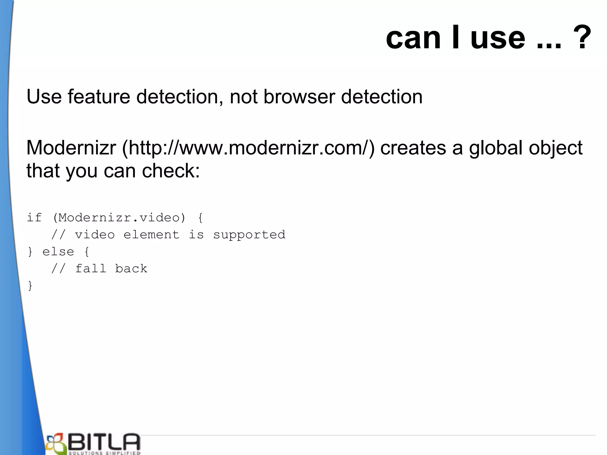can I use ... ?
Use feature detection, not browser detection

Modernizr (http://www.modernizr.com/) creates a global object
that you can check:

if (Modernizr.video) {
   // video element is supported
} else {
   // fall back
}
 