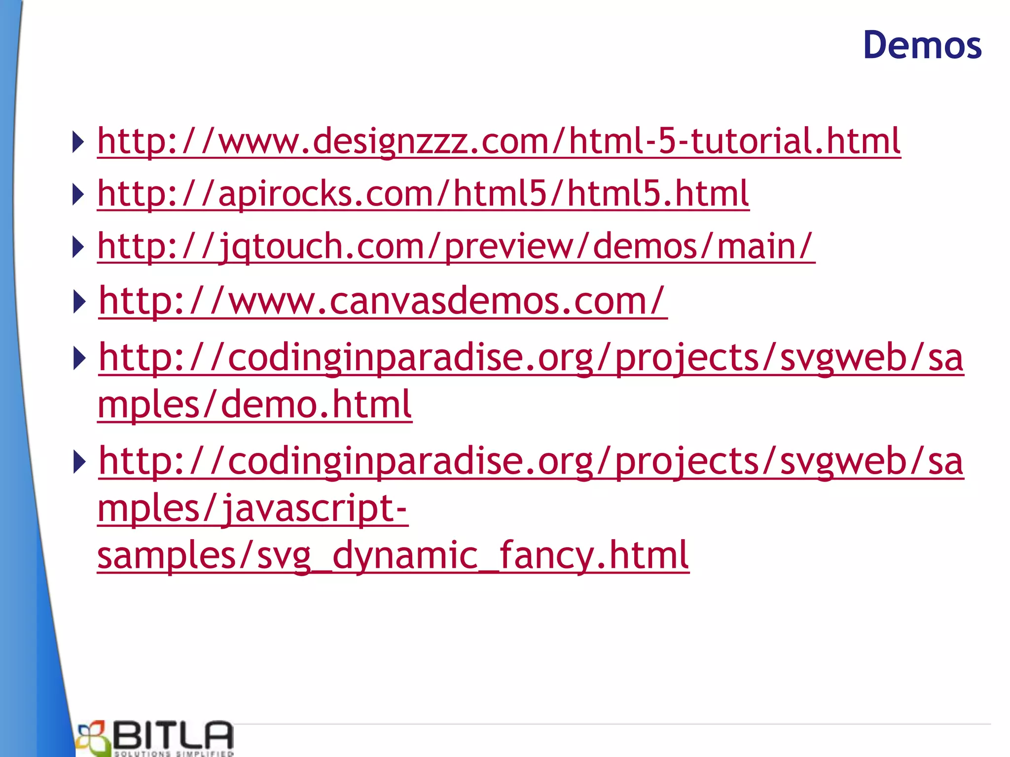 Demos

http://www.designzzz.com/html-5-tutorial.html
http://apirocks.com/html5/html5.html
http://jqtouch.com/preview/demos/main/
http://www.canvasdemos.com/
http://codinginparadise.org/projects/svgweb/sa
 mples/demo.html
http://codinginparadise.org/projects/svgweb/sa
 mples/javascript-
 samples/svg_dynamic_fancy.html
 