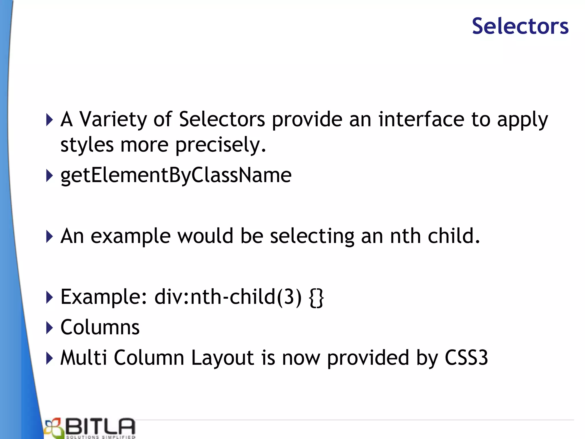 Selectors



A Variety of Selectors provide an interface to apply
 styles more precisely.
getElementByClassName

An example would be selecting an nth child.

Example: div:nth-child(3) {}
Columns
Multi Column Layout is now provided by CSS3
 