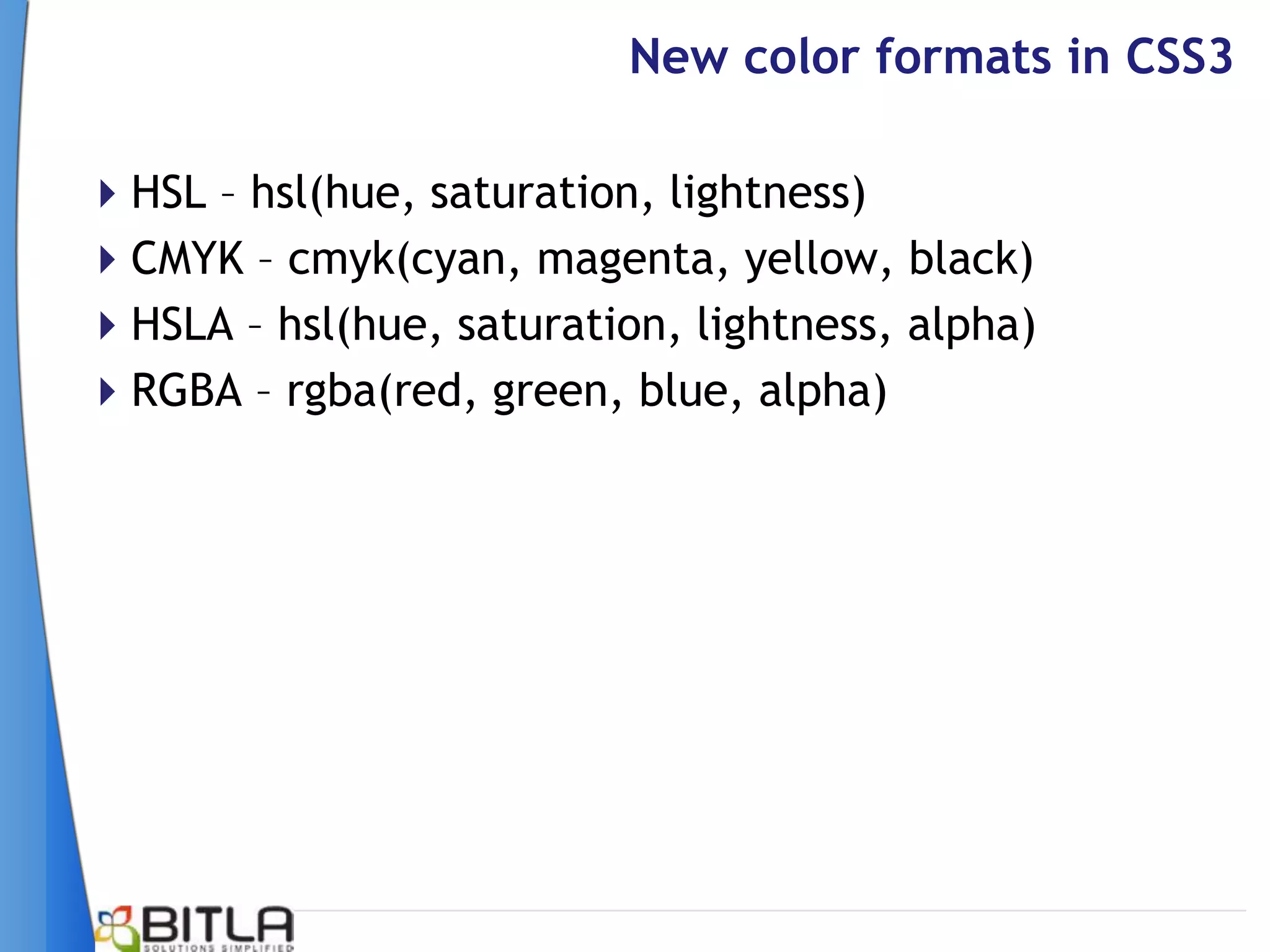New color formats in CSS3

HSL – hsl(hue, saturation, lightness)
CMYK – cmyk(cyan, magenta, yellow, black)
HSLA – hsl(hue, saturation, lightness, alpha)
RGBA – rgba(red, green, blue, alpha)
 