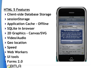 HTML 5 Features
Client-side Database Storage
sessionStorage
Application Cache - Offline
SQLite in browser
2D Graphics – Canvas/SVG
Video/Audio
Geo location
Speed
Web Workers
UI tools
Forms 2.0
 