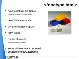 <!doctype html>
• new structural elements
  <section>,<header>,<footer>,<nav>,...



• new inline elements

• dynamic pages support
• form types

• media elements
  <canvas>,<video>,<audio>



• some old elements removed
• getElementsByClassName
 