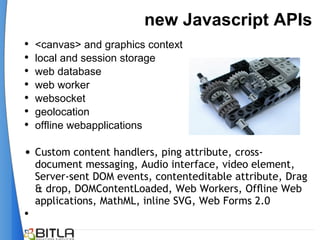 new Javascript APIs
•   <canvas> and graphics context
•   local and session storage
•   web database
•   web worker
•   websocket
•   geolocation
•   offline webapplications

• Custom content handlers, ping attribute, cross-
    document messaging, Audio interface, video element,
    Server-sent DOM events, contenteditable attribute, Drag
    & drop, DOMContentLoaded, Web Workers, Ofﬂine Web
    applications, MathML, inline SVG, Web Forms 2.0
•
 