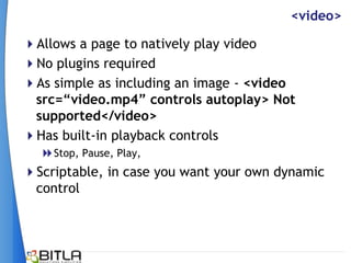 <video>

Allows a page to natively play video
No plugins required
As simple as including an image - <video
 src=“video.mp4” controls autoplay> Not
 supported</video>
Has built-in playback controls
   Stop, Pause, Play,
Scriptable, in case you want your own dynamic
 control
 