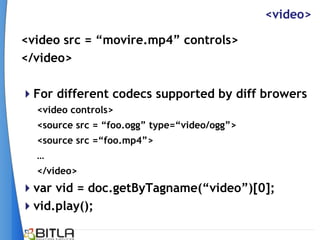 <video>

<video src = “movire.mp4” controls>
</video>

For different codecs supported by diff browers
  <video controls>
  <source src = “foo.ogg” type=“video/ogg”>
  <source src =“foo.mp4”>
  …
  </video>
var vid = doc.getByTagname(“video”)[0];
vid.play();
 