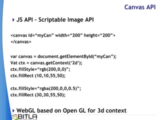 Canvas API
JS API – Scriptable Image API

<canvas id=“myCan” width=“200” height=“200”>
</canvas>


var canvas = document.getElementById(“myCan”);
Vat ctx = canvas.getContext(„2d‟);
ctx.fillStyle=“rgb(200,0,0)”;
ctx.fillRect (10,10,55,50);

ctx.fillStyle=“rgba(200,0,0,0.5)”;
ctx.fillRect (30,30,55,50);


WebGL based on Open GL for 3d context
 