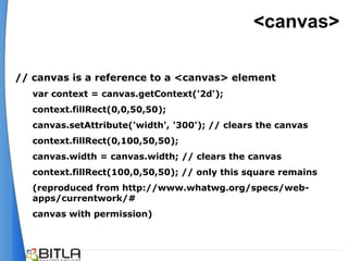 <canvas>

// canvas is a reference to a <canvas> element
   var context = canvas.getContext('2d');
   context.fillRect(0,0,50,50);
   canvas.setAttribute('width', '300'); // clears the canvas
   context.fillRect(0,100,50,50);
   canvas.width = canvas.width; // clears the canvas
   context.fillRect(100,0,50,50); // only this square remains
   (reproduced from http://www.whatwg.org/specs/web-
   apps/currentwork/#
   canvas with permission)
 