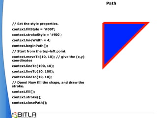 Path




// Set the style properties.
context.fillStyle = '#00f';
context.strokeStyle = '#f00';
context.lineWidth = 4;
context.beginPath();
// Start from the top-left point.
context.moveTo(10, 10); // give the (x,y)
coordinates
context.lineTo(100, 10);
context.lineTo(10, 100);
context.lineTo(10, 10);
// Done! Now fill the shape, and draw the
stroke.
context.fill();
context.stroke();
context.closePath();
 