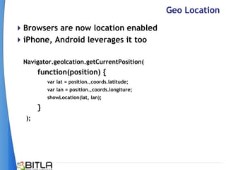 Geo Location
Browsers are now location enabled
iPhone, Android leverages it too

  Navigator.geolcation.getCurrentPosition(
       function(position) {
           var lat = position.,coords.latitude;
           var lan = position.,coords.longiture;
           showLocation(lat, lan);

       }
  );
 