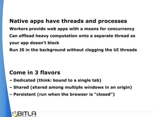 Native apps have threads and processes
Workers provide web apps with a means for concurrency
Can offload heavy computation onto a separate thread so
your app doesn’t block
Run JS in the background without clogging the UI threads




Come in 3 flavors
– Dedicated (think: bound to a single tab)
– Shared (shared among multiple windows in an origin)
– Persistent (run when the browser is “closed”)
 