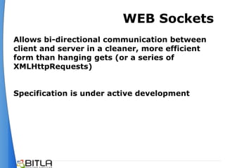 WEB Sockets
Allows bi-directional communication between
client and server in a cleaner, more efficient
form than hanging gets (or a series of
XMLHttpRequests)


Specification is under active development
 