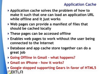 Application Cache
Application cache solves the problem of how to
 make it such that one can load an application URL
 while offline and it just works
Web pages can provide a manifest of files that
 should be cached locally
These pages can be accessed offline
Enables web pages to work without the user being
 connected to the Internet
Database and app cache store together can do a
 great job
Going Offline in Gmail – what happens?
Gmail on iPhone – how it works?
Google stopped supporting Gears in favor of HTML5
 