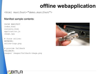 offline webapplication
<html manifest="demo.manifest">

Manifest sample contents:
CACHE MANIFEST
index.html
contents.html
application.js
image.jpg

# force online:
NETWORK:
online-logo.png

# provide fallback
FALLBACK:
images/ images/fallback-image.png
 