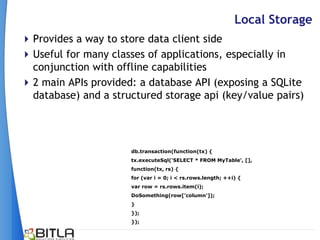Local Storage
 Provides a way to store data client side
 Useful for many classes of applications, especially in
  conjunction with offline capabilities
 2 main APIs provided: a database API (exposing a SQLite
  database) and a structured storage api (key/value pairs)




                      db.transaction(function(tx) {
                      tx.executeSql('SELECT * FROM MyTable', [],
                      function(tx, rs) {
                      for (var i = 0; i < rs.rows.length; ++i) {
                      var row = rs.rows.item(i);
                      DoSomething(row['column']);
                      }
                      });
                      });
 