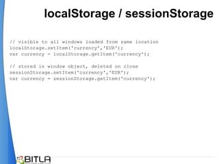 localStorage / sessionStorage

// visible to all windows loaded from same location
localStorage.setItem('currency','EUR');
var currency = localStorage.getItem('currency');

// stored in window object, deleted on close
sessionStorage.setItem('currency','EUR');
var currency = sessionStorage.getItem('currency');
 