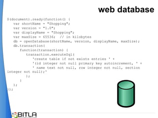 web database
$(document).ready(function() {
    var shortName = "Shopping";
    var version = "1.0";
    var displayName = "Shopping";
    var maxSize = 65536; // in kilobytes
    db = openDatabase(shortName, version, displayName, maxSize);
    db.transaction(
       function(transaction) {
          transaction.executeSql(
             'create table if not exists entries ' +
             '(id integer not null primary key autoincrement, ' +
             ' name text not null, row integer not null, section
integer not null);'
          );
       }
    );
});
 