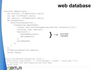 web database
function addarticle() {
   var article = $('#article').val();
   var row = $('#row').val();
   var section = $('#section').val();
   db.transaction(
      function(transaction) {
         transaction.executeSql(
            'insert into entries(name,row,section) values(?,?,?);',
            [article, row, section],
            function() {
               refreshEntries();
               jQT.goBack();
            },
            errorHandler
         );
      }
   );
   $('#articleform')[0].reset();
   return false;
}

function errorHandler(transaction, error) {
   alert('Sorry, save failed - ' + error.message + '(code:' + error.code +')');
   // returning true halts execution and rolls back
   return true;
}
 
