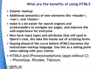 What are the benefits of using HTML5
 Cleaner markup
 Additional semantics of new elements like <header>,
  <nav>, and <footer>
 make it a lot easier for search engines and
  screenreaders to navigate our pages, and improve the
  web experience for everyone
 New form input types and attributes that will (and in
  Opera‟s case, do) take the hassle out of scripting forms
 Staying ahead of the curve before HTML5 becomes the
  mainstream markup language. Use this as a selling point
  when talking with your clients
HTML5 and iPhone/smartphone (apps without C)
 – PhoneGap, Rhodes, Titanium
 