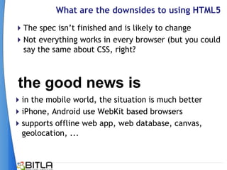 What are the downsides to using HTML5
The spec isn’t finished and is likely to change
Not everything works in every browser (but you could
 say the same about CSS, right?



 the good news is
in the mobile world, the situation is much better
iPhone, Android use WebKit based browsers
supports offline web app, web database, canvas,
 geolocation, ...
 