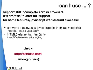 can I use ... ?
support still incomplete across browsers
IE9 promise to offer full support
for some features, javascript workaround available:

• canvas : excanvas.js gives support in IE (all versions)
  <canvas> can be used today
• HTML5 elements: html5shiv
  fixes DOM tree and adds styling



                check
        http://caniuse.com
          (among others)
 