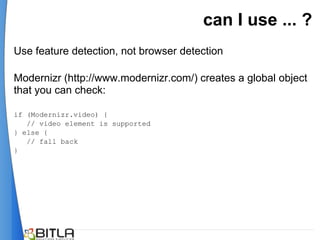 can I use ... ?
Use feature detection, not browser detection

Modernizr (http://www.modernizr.com/) creates a global object
that you can check:

if (Modernizr.video) {
   // video element is supported
} else {
   // fall back
}
 