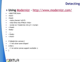 Detecting
Using Modernizr - http://www.modernizr.com/
   <!DOCTYPE html>
   <html>
   <head>
    <meta charset="utf-8">
    <title>Dive Into HTML5</title>
    <script src="modernizr.min.js"></script>
   </head>
   <body>
    ...
   </body>
   </html>

 if (Modernizr.canvas) {
   // let's draw some shapes!
 } else {
   // no native canvas support available :(
 }
 