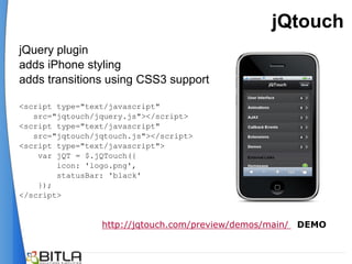 jQtouch
jQuery plugin
adds iPhone styling
adds transitions using CSS3 support

<script type="text/javascript"
   src="jqtouch/jquery.js"></script>
<script type="text/javascript"
   src="jqtouch/jqtouch.js"></script>
<script type="text/javascript">
    var jQT = $.jQTouch({
        icon: 'logo.png',
        statusBar: 'black'
    });
</script>


                 http://jqtouch.com/preview/demos/main/ DEMO
 
