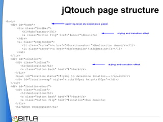 jQtouch page structure
<body>
   <div id="home">
        <div class="toolbar">
           <h1>RaboTransAct</h1>
           <a class="button flip" href="#about">About</a>
        </div>
        <ul class="edgetoedge">
           <li class="arrow"><a href="#location-about">Geolocation demo</a></li>
           <li class="arrow"><a href="#information">Information</a></li>
        </ul>
   </div>
   <div id="location">
       <div class="toolbar">
          <h1>Geolocation</h1>
          <a class="button back" href="#">Back</a>
       </div>
       <span id="location-status">Trying to determine location...</span><br/>
       <div id="location-map" style="width:300px; height:300px"></div>
   </div>
   <div id="location-about">
       <div class="toolbar">
          <h1>Geolocation</h1>
          <a class="button back" href="#">Back</a>
          <a class="button flip" href="#location">Run demo</a>
       </div>
       <h1>About geolocation</h1>
 