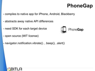 PhoneGap
- compiles to native app for iPhone, Android, Blackberry

- abstracts away native API differences

- need SDK for each target device

- open source (MIT license)

- navigator.notification.vibrate() , .beep(), .alert()
 